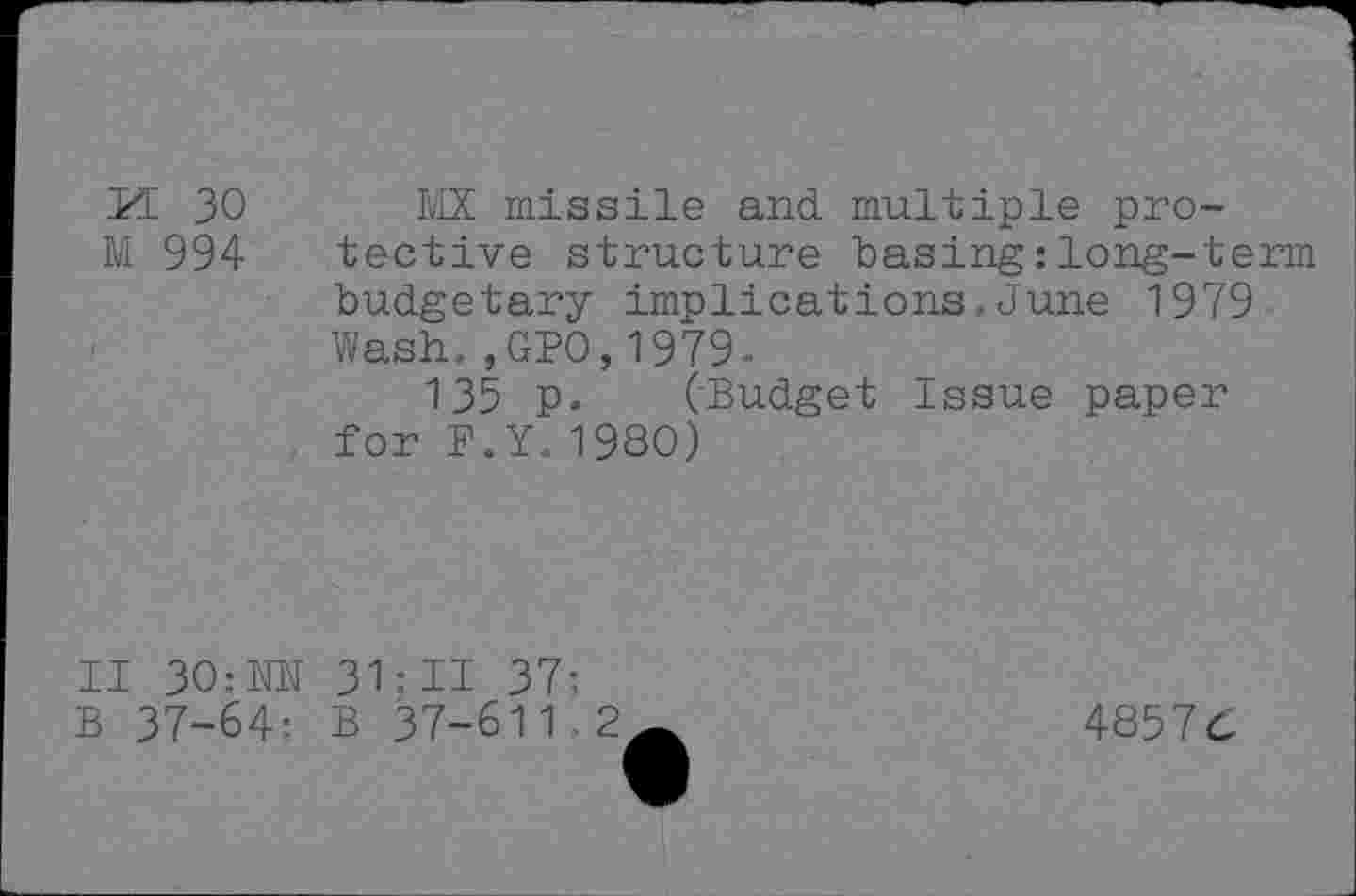 ﻿M 30 MX missile and multiple pro-
M 994	tective structure basing :long-term
budgetary implications,June 1979 Wash.,GPO,1979-
135 p. (Budget Issue paper for P.Y.1980)
II 30:NN 31;II 37: B 37-64- B 37-611 2
48576